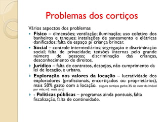 Problemas dos cortiços
Vários aspectos dos problemas
 Físico – dimensões; ventilação; iluminação; uso coletivo dos
banheiros e tanques; instalações de saneamento e elétricas
danificados; falta de espaço p/ criança brincar.
 Social – controle intermediários; segregação e discriminação
social; falta de privacidade; tensões internas pelo grande
número de pessoas; discriminação das crianças,
desconhecimento de direitos.
 Jurídico – falta de contratos, despejos, não cumprimento da
lei de locação, e urbana.
 Exploração nos valores da locação – lucratividade dos
exploradores (profissionais, encortiçados ou proprietários),
mais 50% gasto com a locação. (alguns cortiços ganho 3% do valor do imóvel
por mês; m2 mais caro)
 - Políticas públicas – programas ainda pontuais, falta
fiscalização, falta de continuidade.
 