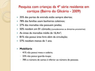 Pesquisa com crianças da 4º série residente em
cortiços (Bairro do Glicério - 2009)
 35% das portas de entrada estão sempre abertas;
 78% das famílias usam banheiros coletivos;
 27% das moradias não possuem janelas;
 50% residem em 01 cômodo; (consideramos as divisórias provisórias)
 As áreas da moradias média de 16,4m²;
 81% não possui área livre além da circulação;
 57% residiam menos de 1 ano.
 Mobiliário
◦ 41% não possui mesa e cadeira;
◦ 33% não possui guarda-roupa;
◦ 78% o número de camas é inferior ao número de pessoas;
 