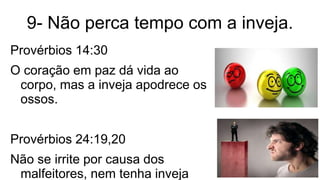 9- Não perca tempo com a inveja.
Provérbios 14:30
O coração em paz dá vida ao
corpo, mas a inveja apodrece os
ossos.
Provérbios 24:19,20
Não se irrite por causa dos
malfeitores, nem tenha inveja
 