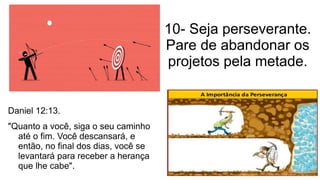 10- Seja perseverante.
Pare de abandonar os
projetos pela metade.
Daniel 12:13.
"Quanto a você, siga o seu caminho
até o fim. Você descansará, e
então, no final dos dias, você se
levantará para receber a herança
que lhe cabe".
 