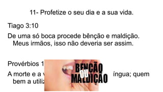11- Profetize o seu dia e a sua vida.
Tiago 3:10
De uma só boca procede bênção e maldição.
Meus irmãos, isso não deveria ser assim.
Provérbios 18:21
A morte e a vida estão no poder da língua; quem
bem a utiliza come do seu fruto.
 