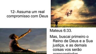 12- Assuma um real
compromisso com Deus
Mateus 6:33.
Mas, buscai primeiro o
Reino de Deus e a Sua
justiça, e as demais
coisas vos serão
 