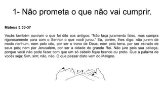 1- Não prometa o que não vai cumprir.
Mateus 5:33-37
Vocês também ouviram o que foi dito aos antigos: “Não faça juramento falso, mas cumpra
rigorosamente para com o Senhor o que você jurou.” Eu, porém, lhes digo: não jurem de
modo nenhum; nem pelo céu, por ser o trono de Deus; nem pela terra, por ser estrado de
seus pés; nem por Jerusalém, por ser a cidade do grande Rei. Não jure pela sua cabeça,
porque você não pode fazer com que um só cabelo fique branco ou preto. Que a palavra de
vocês seja: Sim, sim; não, não. O que passar disto vem do Maligno.
 