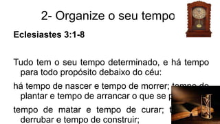 2- Organize o seu tempo.
Eclesiastes 3:1-8
Tudo tem o seu tempo determinado, e há tempo
para todo propósito debaixo do céu:
há tempo de nascer e tempo de morrer; tempo de
plantar e tempo de arrancar o que se plantou;
tempo de matar e tempo de curar; tempo de
derrubar e tempo de construir;
 