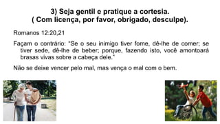 3) Seja gentil e pratique a cortesia.
( Com licença, por favor, obrigado, desculpe).
Romanos 12:20,21
Façam o contrário: “Se o seu inimigo tiver fome, dê-lhe de comer; se
tiver sede, dê-lhe de beber; porque, fazendo isto, você amontoará
brasas vivas sobre a cabeça dele.”
Não se deixe vencer pelo mal, mas vença o mal com o bem.
 