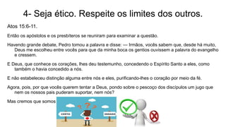 4- Seja ético. Respeite os limites dos outros.
Atos 15:6-11.
Então os apóstolos e os presbíteros se reuniram para examinar a questão.
Havendo grande debate, Pedro tomou a palavra e disse: — Irmãos, vocês sabem que, desde há muito,
Deus me escolheu entre vocês para que da minha boca os gentios ouvissem a palavra do evangelho
e cressem.
E Deus, que conhece os corações, lhes deu testemunho, concedendo o Espírito Santo a eles, como
também o havia concedido a nós.
E não estabeleceu distinção alguma entre nós e eles, purificando-lhes o coração por meio da fé.
Agora, pois, por que vocês querem tentar a Deus, pondo sobre o pescoço dos discípulos um jugo que
nem os nossos pais puderam suportar, nem nós?
Mas cremos que somos salvos pela graça do Senhor Jesus, assim como eles.
 