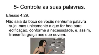 5- Controle as suas palavras.
Efésios 4:29.
Não saia da boca de vocês nenhuma palavra
suja, mas unicamente a que for boa para
edificação, conforme a necessidade, e, assim,
transmita graça aos que ouvem.
 