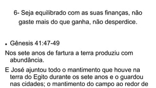 6- Seja equilibrado com as suas finanças, não
gaste mais do que ganha, não desperdice.
 Gênesis 41:47-49
Nos sete anos de fartura a terra produziu com
abundância.
E José ajuntou todo o mantimento que houve na
terra do Egito durante os sete anos e o guardou
nas cidades; o mantimento do campo ao redor de
 