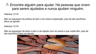 7- Encontre alguém para ajudar. Há pessoas que vivem
para serem ajudados e nunca ajudam ninguém.
Hebreus 13:16
Não se esqueçam da prática do bem e da mútua cooperação, pois de tais sacrifícios
Deus se agrada.
Hebreus 13:16
Não se esqueçam de fazer o bem e de repartir com os outros o que vocês têm, pois de
tais sacrifícios Deus se agrada.
 