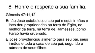8- Honre e respeite a sua família.
Gênesis 47:11,12
Então José estabeleceu seu pai e seus irmãos e
lhes deu propriedades na terra do Egito, no
melhor da terra, na terra de Ramessés, como
Faraó havia ordenado.
E José providenciou alimento para seu pai, seus
irmãos e toda a casa de seu pai, segundo o
número de seus filhos.
 