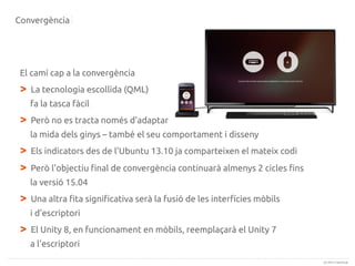 Convergència

El camí cap a la convergència

>

La tecnologia escollida (QML)
fa la tasca fàcil

>

Però no es tracta només d'adaptar
la mida dels ginys – també el seu comportament i disseny

>
>

Els indicators des de l'Ubuntu 13.10 ja comparteixen el mateix codi
Però l'objectiu final de convergència continuarà almenys 2 cicles fins
la versió 15.04

>

Una altra fita significativa serà la fusió de les interfícies mòbils
i d'escriptori

>

El Unity 8, en funcionament en mòbils, reemplaçarà el Unity 7
a l'escriptori
(c) 2013 Canonical

 