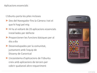 Aplicacions essencials

L'Ubuntu porta les piles incloses

>

Des del Navegador fins la Càmera i tot el
que hi hagi pel mig

>

Hi ha al voltant de 20 aplicacions essencials
instal·lades per defecte

>

Proporcionen les funcions bàsiques per al
dia a dia

>

Desenvolupades per la comunitat,
juntament amb l'equip de
Disseny de Canonical

>

L'ecosistema d'aplicacions de l'Ubuntu
creix amb aplicacions de tercers per
cobrir qualsevol altre requeriment
(c) 2013 Canonical

 