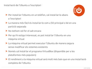 Instal·lació de l'Ubuntu a l'escriptori

>

Per instal·lar l'Ubuntu en un telèfon, cal instal·lar-lo abans
a l'escriptori

>

La manera més fàcil és instal·lar-lo com a SO principal o bé en una
partició separada

>
>

No tothom vol fer el salt encara
Per qui hi estigui interessat, es pot instal·lar l'Ubuntu en una
màquina virtual

>

La màquina virtual permet executar l'Ubuntu de manera segura
sense modificar els sistemes existents

>

Només cal instal·lar el programa VirtualBox (disponible per a les
plataformes més populars)

>

El rendiment a la màquina virtual serà molt més baix que en una instal·lació
completa de l'Ubuntu
(c) 2013 Canonical

 