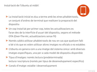 Instal·lació de l'Ubuntu al mòbil

>

La instal·lació inicial es duu a terme amb les eines phablet-tools,
un conjunt d'ordres de terminal que realitzen la preparació del
dispositiu

>

Un cop instal·lat per primer cop, totes les actualitzacions es
faran des de la interfície d'usuari del dispositiu, segons el mètode
OTA (Over-The-Air, actualitzacions sense fil)

>

Només caldrà utilitzar phablet-tools de nou en cas que quelcom falli
o bé si és que es volen utilitzar altres imatges no oficials o no estables

>

L'Ubuntu es genera com a una imatge del sistema única i amb diverses
imatges específiques, una per a cada model de dispositiu disponible

>

Tipus d'imatges: només lectura (predeterminada)
lectura i escriptura (només per tipus de desenvolupament específics)

>

Canals d'imatge: estable i desenvolupament
(c) 2013 Canonical

 