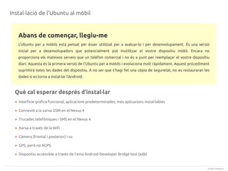 Instal·lació de l'Ubuntu al mòbil

Abans de començar, llegiu-me
L'Ubuntu per a mòbils està pensat per ésser utilitzat per a avaluar-lo i per desenvolupament. És una versió
inicial per a desenvolupadors que potencialment pot inutilitzar el vostre dispositiu mòbil. Encara no
proporciona els mateixos serveis que un telèfon comercial i no és a punt per reemplaçar el vostre dispositiu
diari. Aquesta és la primera versió de l'Ubuntu per a mòbils i evoluciona molt ràpidament. Aquest procediment
suprimirà totes les dades del dispositiu. A no ser que s'hagi fet una còpia de seguretat, no es restauraran les
dades si es torna a instal·lar l'Android.

Què cal esperar després d'instal·lar
> Interfície gràfica funcional, aplicacions predeterminades, més aplicacions instal·lables
> Connexió a la xarxa GSM en el Nexus 4
> Trucades telefòniques i SMS en el Nexus 4
> Xarxa a través de la Wifi
> Càmera (frontal i posterior) i so
> GPS, però no AGPS
> Dispositiu accessible a través de l'eina Android Developer Bridge tool (adb)

(c) 2013 Canonical

 