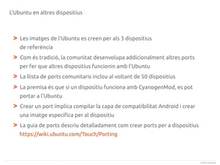 L'Ubuntu en altres dispositius

>

Les imatges de l'Ubuntu es creen per als 3 dispositius
de referència

>

Com és tradició, la comunitat desenvolupa addicionalment altres ports
per fer que altres dispositius funcionin amb l'Ubuntu

>
>

La llista de ports comunitaris inclou al voltant de 50 dispositius
La premisa és que si un dispositiu funciona amb CyanogenMod, es pot
portar a l'Ubuntu

>

Crear un port implica compilar la capa de compatibilitat Android i crear
una imatge específica per al dispositiu

>

La guia de ports descriu detalladament com crear ports per a dispositius
https://wiki.ubuntu.com/Touch/Porting

(c) 2013 Canonical

 