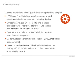 L'SDK de l'Ubuntu

L'Ubuntu proporciona un SDK (Software Development Kit) complet

>

L'SDK dóna l'habilitat als desenvolupadors de crear i
mantenir aplicacions durant tot el seu cicle de vida

>

Enfocament holístic: un potent IDE amb connexió
a dispositius, un joc d'eines gràfiques i una extensa
documentació de les API – tot inclòs

>

Basat en el el popular entorn de treball Qt i les seves
eines de desenvolupament

>

Els llenguatges de programació natius són QML, JavaScript i
opcionalment C++

>

La web és també al mateix nivell, amb diverses opcions
d'integració: aplicacions web, HTML5 bàsic i HTML5 amb
accés a la plataforma
(c) 2013 Canonical

 