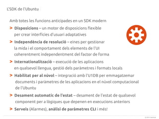 L'SDK de l'Ubuntu
Amb totes les funcions anticipades en un SDK modern

>

Disposicions – un motor de disposicions flexible
per crear interfícies d'usuari adaptatives

>

Independència de resolució – eines per gestionar
la mida i el comportament dels elements de l'UI
coherentment independentment del factor de forma

>

Internationalització – execució de les aplicacions
en qualsevol llengua, gestió dels paràmetres i formats locals

>

Habilitat per al núvol – integració amb l'U1DB per emmagatzemar
documents i paràmetres de les aplicacions en el núvol computacional
de l'Ubuntu

>

Desament automatic de l'estat – desament de l'estat de qualsevol
component per a lògiques que depenen en execucions anteriors

>

Serveis (Alarmes), anàlisi de paràmetres CLI i més!
(c) 2013 Canonical

 