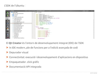 L'SDK de l'Ubuntu

El Qt Creator és l'entorn de desenvolupament integrat (IDE) de l'SDK

>
>
>
>
>

In IDE modern, ple de funcions per a l'edició avançada de codi
Depurador visual
Connectivitat: execució i desenvolupament d'aplicacions en dispositius
Empaquetador .click gràfic
Documentació API integrada
(c) 2013 Canonical

 