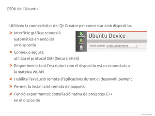 L'SDK de l'Ubuntu

Utilitzeu la connectivitat del Qt Creator per connectar amb dispositius

>

Interfície gràfica: connexió
automàtica en endollar
un dispositiu

>

Connexió segura:
utilitza el protocol SSH (Secure SHell)

>

Requeriment: tant l'escriptori com el dispositiu estan connectats a
la mateixa WLAN

>
>
>

Habilita l'execució remota d'aplicacions durant el desenvolupament
Permet la instal·lació remota de paquets
Funció experimental: compilació nativa de projectes C++
en el dispositiu

(c) 2013 Canonical

 