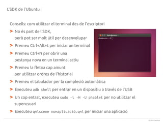 L'SDK de l'Ubuntu
Consells: com utilitzar el terminal des de l'escriptori

>

No és part de l'SDK,
però pot ser molt útil per desenvolupar

>
>

Premeu Ctrl+Alt+t per iniciar un terminal
Premeu Ctrl+N per obrir una
pestanya nova en un terminal actiu

>

Premeu la fletxa cap amunt
per utilitzar ordres de l'historial

>
>
>

Premeu el tabulador per la compleció automàtica
Executeu adb shell per entrar en un dispositiu a través de l'USB
Un cop entrat, executeu sudo -i -H -U phablet per no utilitzar el
superusuari

>

Executeu qmlscene nomaplicació.qml per iniciar una aplicació
(c) 2013 Canonical

 