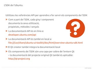 L'SDK de l'Ubuntu

Utilitzeu les referències API per aprendre a fer servir els components de l'SDK

>

Com a part de l'SDK, cada giny i component
documenta la seva utilització,
propietats, mètodes i senyals

>

La documentació API és en línia a:
developer.ubuntu.com/api

>

La documentació API és també en local a:
file:///usr/share/ubuntu-ui-toolkit/doc/html/overview-ubuntu-sdk.html

> El Qt creator també integra la documentació local
> Els components de l'SDK són una capa per sobre de l'entorn Qt
– la documentació del projecte original Qt també és aplicable:
http://qt-project.org

(c) 2013 Canonical

 