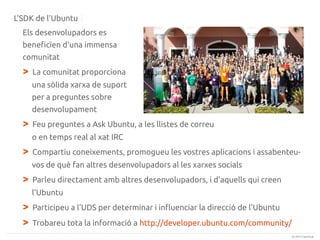 L'SDK de l'Ubuntu
Els desenvolupadors es
beneficïen d'una immensa
comunitat

>

La comunitat proporciona
una sòlida xarxa de suport
per a preguntes sobre
desenvolupament

>

Feu preguntes a Ask Ubuntu, a les llistes de correu
o en temps real al xat IRC

>

Compartiu coneixements, promogueu les vostres aplicacions i assabenteuvos de què fan altres desenvolupadors al les xarxes socials

>

Parleu directament amb altres desenvolupadors, i d'aquells qui creen
l'Ubuntu

>
>

Participeu a l'UDS per determinar i influenciar la direcció de l'Ubuntu
Trobareu tota la informació a http://developer.ubuntu.com/community/
(c) 2013 Canonical

 