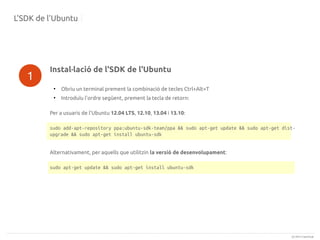 L'SDK de l'Ubuntu

1

Instal·lació de l'SDK de l'Ubuntu
●

Obriu un terminal prement la combinació de tecles Ctrl+Alt+T

●

Introduïu l'ordre següent, prement la tecla de retorn:

Per a usuaris de l'Ubuntu 12.04 LTS, 12.10, 13.04 i 13.10:
sudo add-apt-repository ppa:ubuntu-sdk-team/ppa && sudo apt-get update && sudo apt-get distupgrade && sudo apt-get install ubuntu-sdk
Alternativament, per aquells que utilitzin la versió de desenvolupament:
sudo apt-get update && sudo apt-get install ubuntu-sdk

(c) 2013 Canonical

 