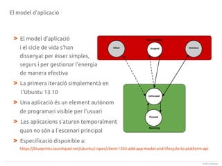 El model d'aplicació

>

El model d'aplicació
i el cicle de vida s'han
dissenyat per ésser simples,
segurs i per gestionar l'energia
de manera efectiva

>

La primera iteració simplementà en
l'Ubuntu 13.10

>

Una aplicació és un element autònom
de programari visible per l'usuari

>

Les aplicacions s'aturen temporalment
quan no són a l'escenari principal

>

Especificació disponible a:
https://blueprints.launchpad.net/ubuntu/+spec/client-1303-add-app-model-and-lifecycle-to-platform-api

(c) 2013 Canonical

 