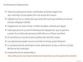 Confinament d'aplicacions

>

Totes les aplicacions estan confinades utilitzant AppArmor
per restringir el que poden fer a la sessió de l'usuari

>

L'AppArmor és un mòdul de seguretat del nucli que habilita el control
d'accés obligatori (MAC)

>
>

L'AppArmor és molt similar a l'XNU Sandbox utilitzat per Apple
Cada aplicació té un perfil individual de l'AppArmor que es genera
a partir d'una llista de permisos definida en un fitxer manifest

>
>
>

El manifest es crea de manera gràfica des del Qt Creator
Les aplicacions poden escriure només en el seu propi directori
La compartició de continguts entre aplicacions es duu a terme a través
del Servei de contingut

>

L'especificació és disponible a:
https://blueprints.launchpad.net/ubuntu/+spec/topic-security-application-isolation
(c) 2013 Canonical

 