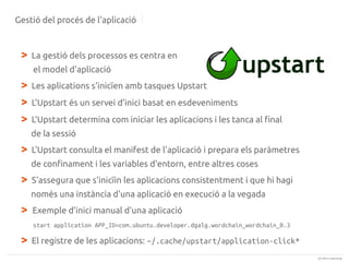 Gestió del procés de l'aplicació

>

La gestió dels processos es centra en
el model d'aplicació

>
>
>

Les aplications s'inicïen amb tasques Upstart
L'Upstart és un servei d'inici basat en esdeveniments
L'Upstart determina com iniciar les aplicacions i les tanca al final
de la sessió

>

L'Upstart consulta el manifest de l'aplicació i prepara els paràmetres
de confinament i les variables d'entorn, entre altres coses

>

S'assegura que s'inicïin les aplicacions consistentment i que hi hagi
només una instància d'una aplicació en execució a la vegada

>

Exemple d'inici manual d'una aplicació
start application APP_ID=com.ubuntu.developer.dgalg.wordchain_wordchain_0.3

>

El registre de les aplicacions: ~/.cache/upstart/application-click*
(c) 2013 Canonical

 