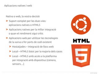 Aplicacions natives i web

Nativa o web, la vostra decisió

>

Suport complet per les dues vies:
aplicacions natives o HTML5

>

Aplicacions natives per la millor integració
o quan el rendiment sigui crític

>

Aplicacions web per utilitzar les tecnologies
de la xarxa o fer ports de codi existent

>
>
>

Hostatjades – integració de llocs web
Local – HTML5 bàsic per la majoria dels casos
Local – HTML5 amb accés a la platforma
per integració amb dispositius (càmera,
sensors…)

(c) 2013 Canonical

 