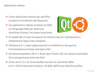 Aplicacions natives

>

Creeu aplicacions natives per aprofitar
al màxim el rendiment del dispositiu

>

Les aplicacions natives es basen en QML,
un llenguatge RAD per descriure
interfícies d'usuari i les seves transicions

>

El JavaScript s'hi pot incorporar de manera natural i obrela porta a
implementar lògica més complexa

>

Utilitzeu el C++ quan calgui exprimir el rendiment o bé quan el
funcionament en temps real sigui crític

>

Els desenvolupadors de C++ diuen que l'entorn Qt i les classes associades
fan la programació molt més fàcil

>

Si feu servir C++ és recomanable escriure un connector QML:
el C++ farà la feina del rerefons, i el QML definirà la interfície gràfica
(c) 2013 Canonical

 