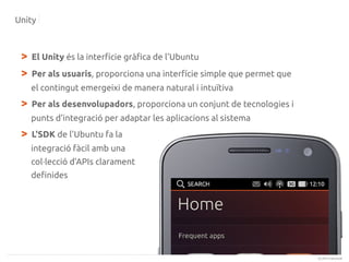 Unity

>
>

El Unity és la interfície gràfica de l'Ubuntu
Per als usuaris, proporciona una interfície simple que permet que
el contingut emergeixi de manera natural i intuïtiva

>

Per als desenvolupadors, proporciona un conjunt de tecnologies i
punts d'integració per adaptar les aplicacions al sistema

>

L'SDK de l'Ubuntu fa la
integració fàcil amb una
col·lecció d'APIs clarament
definides

(c) 2013 Canonical

 