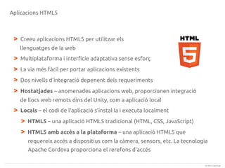 Aplicacions HTML5

>

Creeu aplicacions HTML5 per utilitzar els
llenguatges de la web

>
>
>
>

Multiplataforma i interfície adaptativa sense esforç
La via més fàcil per portar aplicacions existents
Dos nivells d'integració depenent dels requeriments
Hostatjades – anomenades aplicacions web, proporcionen integració
de llocs web remots dins del Unity, com a aplicació local

>

Locals – el codi de l'aplicació s'instal·la i executa localment

>
>

HTML5 – una aplicació HTML5 tradicional (HTML, CSS, JavaScript)
HTML5 amb accés a la plataforma – una aplicació HTML5 que
requereix accés a dispositius com la càmera, sensors, etc. La tecnologia
Apache Cordova proporciona el rerefons d'accés
(c) 2013 Canonical

 
