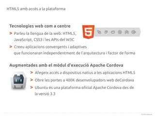 HTML5 amb accés a la plataforma

Tecnologies web com a centre

>

Parleu la llengua de la web: HTML5,
JavaScript, CSS3 i les APIs del W3C

>

Creeu aplicacions convergents i adaptives
que funcionaran independentment de l'arquitectura i factor de forma

Augmentades amb el mòdul d'execució Apache Cordova

>
>
>

Afegeix accés a dispositius natius a les aplicacions HTML5
Obre les portes a 400K desenvolupadors web deCordova
Ubuntu és una plataforma oficial Apache Cordova des de
la versió 3.3

(c) 2013 Canonical

 