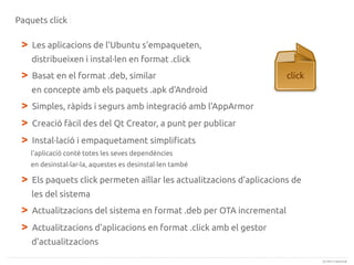 Paquets click

>

Les aplicacions de l'Ubuntu s'empaqueten,
distribueixen i instal·len en format .click

>

Basat en el format .deb, similar

click

en concepte amb els paquets .apk d'Android

>
>
>

Simples, ràpids i segurs amb integració amb l'AppArmor
Creació fàcil des del Qt Creator, a punt per publicar
Instal·lació i empaquetament simplificats
l'aplicació conté totes les seves dependències
en desinstal·lar-la, aquestes es desinstal·len també

>

Els paquets click permeten aïllar les actualitzacions d'aplicacions de
les del sistema

>
>

Actualitzacions del sistema en format .deb per OTA incremental
Actualitzacions d'aplicacions en format .click amb el gestor
d'actualitzacions
(c) 2013 Canonical

 