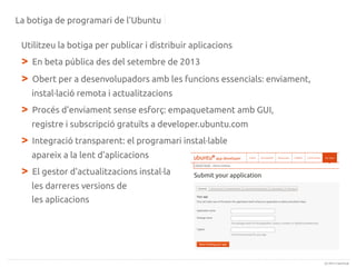 La botiga de programari de l'Ubuntu
Utilitzeu la botiga per publicar i distribuir aplicacions

>
>

En beta pública des del setembre de 2013
Obert per a desenvolupadors amb les funcions essencials: enviament,
instal·lació remota i actualitzacions

>

Procés d'enviament sense esforç: empaquetament amb GUI,
registre i subscripció gratuïts a developer.ubuntu.com

>

Integració transparent: el programari instal·lable
apareix a la lent d'aplicacions

>

El gestor d'actualitzacions instal·la
les darreres versions de
les aplicacions

(c) 2013 Canonical

 