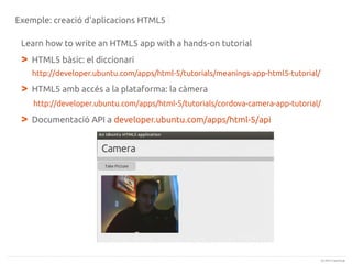 Exemple: creació d'aplicacions HTML5
Learn how to write an HTML5 app with a hands-on tutorial

>

HTML5 bàsic: el diccionari
http://developer.ubuntu.com/apps/html-5/tutorials/meanings-app-html5-tutorial/

>

HTML5 amb accés a la plataforma: la càmera
http://developer.ubuntu.com/apps/html-5/tutorials/cordova-camera-app-tutorial/

>

Documentació API a developer.ubuntu.com/apps/html-5/api

(c) 2013 Canonical

 