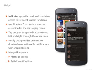 Unity

>

Indicators provide quick and consistent
access to frequent system functions

>

Notifications from various sources
are unified in the messaging menu

>

Tap once on an app indicator to scrub
left and right through the other ones

>

Notify OSD provides unintrusive,
dismissable or actionable notifications
with snap decisions

>

Integration points

>
>

Message counts
Activity notification

(c) 2013 Canonical

 