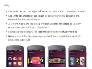 Unity

>
>

Les lents porten contingut rellevant als usuaris amb connectors de cerca
Les lents organitzen el contingut poden actuar com a contenidors
de múltiples lents relacionades

>

Altament modulars, les lents permeten la personalització de l'entorn
sense haver de modificar la plataforma

>
>

Les lents poden executar-se localment o des d'un servidor remot
Nota: a la lent d'aplicacions es poden habilitar o inhabilitar altres lents
de manera individual

(c) 2013 Canonical

 