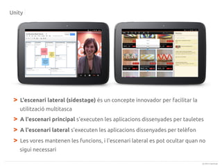 Unity

>

L'escenari lateral (sidestage) és un concepte innovador per facilitar la
utilització multitasca

>
>
>

A l'escenari principal s'executen les aplicacions dissenyades per tauletes
A l'escenari lateral s'executen les aplicacions dissenyades per telèfon
Les vores mantenen les funcions, i l'escenari lateral es pot ocultar quan no
sigui necessari
(c) 2013 Canonical

 