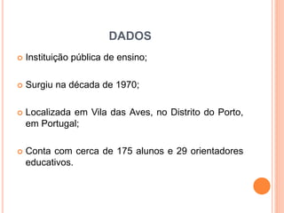 DADOS
 Instituição pública de ensino;
 Surgiu na década de 1970;
 Localizada em Vila das Aves, no Distrito do Porto,
em Portugal;
 Conta com cerca de 175 alunos e 29 orientadores
educativos.
 