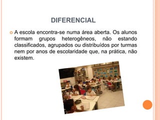 DIFERENCIAL
 A escola encontra-se numa área aberta. Os alunos
formam grupos heterogêneos, não estando
classificados, agrupados ou distribuídos por turmas
nem por anos de escolaridade que, na prática, não
existem.
 