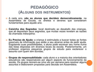 PEDAGÓGICO
(ALGUNS DOS INSTRUMENTOS)
 A cada ano, são os alunos que decidem democraticamente, na
Assembleia de Escola, os direitos e deveres que consideram
fundamentais para aquele ano;
 Caixinha dos Segredos: local destinado ao desabafo das crianças,
que ali depositam seus segredos, que muitas vezes revelam as razões
da chamada indisciplina;
 Eu Preciso de Ajuda: a criança é estimulada a buscar todas as fontes
possíveis de informação que estão a seu alcance antes de pedir ajuda.
Esgotando suas possibilidades, o aluno pode escrever seu nome numa
das listas dispostas em diversos locais da escola. Posteriormente, um
professor organiza pequenos grupos de estudo para esclarecer o
assunto com quem tem dúvidas;
 Grupos de responsabilidade: cada aluno e a maioria dos orientadores
educativos são responsáveis por algum aspecto do funcionamento da
escola. Os grupos reúnem-se uma vez por semana para resolver alguns
assuntos e elaborarem propostas para decisão em Assembleia.
 