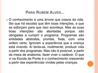 PARA RUBEM ALVES...
 O conhecimento é uma árvore que cresce da vida.
Sei que há escolas que têm boas intenções, e que
se esforçam para que isso aconteça. Mas as suas
boas intenções são abortadas porque são
obrigadas a cumprir o programa. Programas são
entidades abstratas, prontas, fixas, com uma
ordem certa. Ignoram a experiência que a criança
está vivendo. Aí tenta-se, inutilmente, produzir vida
a partir dos programas. Mas não é possível, a partir
da mesa de anatomia, fazer viver o cadáver. O que
vi na Escola da Ponte é o conhecimento crescendo
a partir das experiências vividas pelas crianças.
 