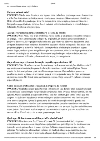 20/05/13 Imprima
revistaescola.abril.com.br/imprima-essa-pagina.shtml?http://revistaescola.abril.com.br/formacao/formacao-inicial/jose-pacheco-escola-ponte-479055.shtml… 2/4
os encaminham a um especialista.
Existem salas de aula?
PACHECO Não há salas de aula, e sim lugares onde cada aluno procura pessoas, ferramentas
e soluções, testa seus conhecimentos e convive com os outros. São os espaços educativos.
Hoje, eles estão designados por área. Na humanística, por exemplo, estuda-se História e
Geografia; no pavilhão das ciências fica o material sobre Matemática; e o central abriga a
Educação Artística e a Tecnológica.
A arquitetura mudou para acompanhar o sistema de ensino?
PACHECO Não. Aliás, isso é um problema. Nosso sonho é um prédio com outro conceito
de espaço. Temos uma maquete feita por 12 arquitetos, ex-alunos que conhecem bem a
proposta da escola. Esse projeto inclui uma área que chamo de centro da descoberta, onde
compartilharemos o que sabemos. Há também pequenos nichos hexagonais, destinados aos
pequenos grupos e às tarefas individuais. Estão previstas ainda amplas avenidas e alguns
cursos d'água, onde se possa mergulhar os pés para conversar, além de um lugar para cochilar.
As novas tecnologias da informação devem estar espalhadas por todos os lados para ser
democraticamente utilizadas pela comunidade, o que já conseguimos.
Os professores precisam de formação específica para lecionar lá?
PACHECO Não. Eles têm a mesma formação que os de outras instituições. O diferencial é
que sentem uma inquietação quanto à educação e admitem existir outras lógicas. Nossa
escola é a única no país que pode escolher o corpo docente. Os candidatos aparecem
geralmente como visitantes e perguntam o que é preciso para dar aulas lá. Digo apenas para
deixarem o nome. No fim de cada ano fazemos contato. Hoje somos 27, cada um com suas
especializações.
Como os novos professores se adaptam à proposta da escola?
PACHECO Há profissionais que estiveram sozinhos em sala durante anos e quando chegam
constatam que sua formação e experiência servem para nada. De cada dez que entram, um não
agüenta. Outros desertam e regressam depois. Mas nós também, por vezes, temos que nos
adaptar. Há dois anos recebemos muitas crianças e professores novos, não familiarizados
com a nossa proposta. Apenas a quinta parte do corpo docente já estava lá quando isso
aconteceu. Passamos a conviver com mestres que sabiam dar aula e estudantes que sabiam
fazer cópias. Foi necessário dar dois ou três passos para trás para que depois caminhássemos
todos juntos. Precisamos aceitar o que os outros trazem e esperar que eles acreditem em
nossas idéias. Essa é a terceira vez que passamos por isso.
Qual o perfil dos alunos atendidos pela Escola da Ponte?
PACHECO Eles têm entre 5 e 17 anos. Cerca de 50 (um quarto do total) chegaram
extremamente violentos, com diagnósticos psiquiátricos e psicológicos. As instituições de
inserção social que acolhem crianças e jovens órfãos os encaminham para as escolas
públicas. Normalmente eles acabam isolados no fundo da classe e, posteriormente, são
encaminhados para nós. No primeiro dia, chegam dando pontapés, gritando, insultando,
 