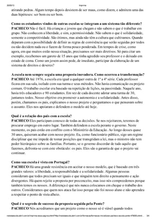 20/05/13 Imprima
revistaescola.abril.com.br/imprima-essa-pagina.shtml?http://revistaescola.abril.com.br/formacao/formacao-inicial/jose-pacheco-escola-ponte-479055.shtml… 3/4
atirando pedras. Algum tempo depois desistem de ser maus, como dizem, e admitem uma das
duas hipóteses: ser bom ou ser bom.
Como os estudantes vindos de outras escolas se integram a um sistema tão diferente?
PACHECO Não é fácil. Há crianças e jovens que chegam e não sabem o que é trabalhar em
grupo. Não conhecem a liberdade, e sim, a permissividade. Não sabem o que é solidariedade,
somente a competitividade. São ótimos, mas ainda não têm a cultura que cultivamos. Quando
deparam com a possibilidade de definir as regras de convivência que serão seguidas por todos
ou não decidem nada ou o fazem de forma pouco ponderada. Em tempos de crise, como
agora, em que muitos estão nessa situação, precisamos ser mais diretivos. Só para citar um
exemplo, recebemos um garoto de 15 anos que tinha agredido seu professor e o deixado em
estado de coma. Como um jovem assim pode, de imediato, participar da elaboração de um
sistema de direitos e deveres?
A escola nem sempre seguiu uma proposta inovadora. Como ocorreu a transformação?
PACHECO Até 1976, a escola era igual a qualquer outra de 1ª a 4ª série. Cada professor
ficava em sua sala, isolado com sua turma e seus métodos. Não havia comunicação ou projeto
comum. O trabalho escolar era baseado na repetição de lições, na passividade. Naquele ano,
havia três educadores e 90 estudantes. Em vez de cada docente adotar uma turma de 30,
juntamos todos. Nosso objetivo era promover a autonomia e a solidariedade. Antes disso,
porém, chamamos os pais, explicamos o nosso projeto e perguntamos o que pensavam sobre
o assunto. Eles nos apoiaram e defendem o modelo até hoje.
Qual é a relação dos pais com a escola?
PACHECO Eles participam conosco de todas as decisões. Se nos rejeitarem, teremos de
procurar emprego em outro lugar. Também defendem a escola perante o governo. Neste
momento, os pais estão em conflito com o Ministério da Educação. Ao longo desses quase
30 anos, quiseram acabar com nosso projeto. Eu, como funcionário público, sigo um regime
disciplinar que me impede de tomar posições que transgridam a lei, mas o ministro não tem
poder hierárquico sobre as famílias. Portanto, se o governo discordar de tudo aquilo que
fazemos, defronta-se com este obstáculo: os pais. Eles são a garantia de que o projeto vai
continuar.
Como sua escola é vista em Portugal?
PACHECO Há uma grande resistência em aceitar o nosso modelo, que é baseado em três
grandes valores: a liberdade, a responsabilidade e a solidariedade. Algumas pessoas
consideram que todos precisam ser iguais e que ninguém tem direito a pensamento e ação
divergentes. Há quem rejeite a proposta por preconceito, mas isso nós compreedemos porque
também temos os nossos. A diferença é que nós nunca colocamos em cheque o trabalho dos
outros. Consideramos que quem nos ataca faz isso porque não foi nosso aluno e não aprendeu
a respeitar o ponto de vista alheio.
Qual é o segredo de sucesso da proposta seguida pela Ponte?
PACHECO Nós acreditamos que um projeto como o nosso só é viável quando todos
 
