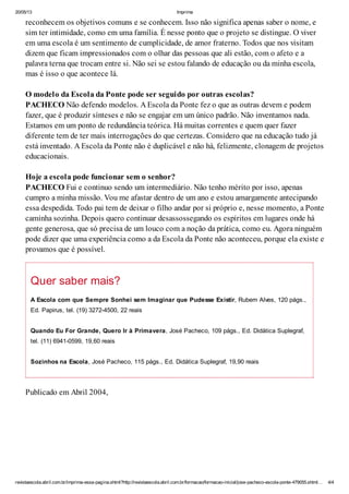 20/05/13 Imprima
revistaescola.abril.com.br/imprima-essa-pagina.shtml?http://revistaescola.abril.com.br/formacao/formacao-inicial/jose-pacheco-escola-ponte-479055.shtml… 4/4
reconhecem os objetivos comuns e se conhecem. Isso não significa apenas saber o nome, e
sim ter intimidade, como em uma família. É nesse ponto que o projeto se distingue. O viver
em uma escola é um sentimento de cumplicidade, de amor fraterno. Todos que nos visitam
dizem que ficam impressionados com o olhar das pessoas que ali estão, com o afeto e a
palavra terna que trocam entre si. Não sei se estou falando de educação ou da minha escola,
mas é isso o que acontece lá.
O modelo da Escola da Ponte pode ser seguido por outras escolas?
PACHECO Não defendo modelos. A Escola da Ponte fez o que as outras devem e podem
fazer, que é produzir sínteses e não se engajar em um único padrão. Não inventamos nada.
Estamos em um ponto de redundância teórica. Há muitas correntes e quem quer fazer
diferente tem de ter mais interrogações do que certezas. Considero que na educação tudo já
está inventado. A Escola da Ponte não é duplicável e não há, felizmente, clonagem de projetos
educacionais.
Hoje a escola pode funcionar sem o senhor?
PACHECO Fui e continuo sendo um intermediário. Não tenho mérito por isso, apenas
cumpro a minha missão. Vou me afastar dentro de um ano e estou amargamente antecipando
essa despedida. Todo pai tem de deixar o filho andar por si próprio e, nesse momento, a Ponte
caminha sozinha. Depois quero continuar desassossegando os espíritos em lugares onde há
gente generosa, que só precisa de um louco com a noção da prática, como eu. Agora ninguém
pode dizer que uma experiência como a da Escola da Ponte não aconteceu, porque ela existe e
provamos que é possível.
Quer saber mais?
A Escola com que Sempre Sonhei sem Imaginar que Pudesse Existir, Rubem Alves, 120 págs.,
Ed. Papirus, tel. (19) 3272-4500, 22 reais
Quando Eu For Grande, Quero Ir à Primavera, José Pacheco, 109 págs., Ed. Didática Suplegraf,
tel. (11) 6941-0599, 19,60 reais
Sozinhos na Escola, José Pacheco, 115 págs., Ed. Didática Suplegraf, 19,90 reais
Publicado em Abril 2004,
 