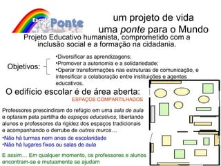 um projeto de vida uma  ponte  para o Mundo Objetivos: Projeto Educativo humanista, comprometido com a inclusão social e a formação na cidadania. Diversificar as aprendizagens; Promover a autonomia e a solidariedade ; Operar transformações nas estruturas de comunicação, e  intensificar a colaboração entre instituições e agentes educativos . O edifício escolar é de área aberta: ESPAÇOS COMPARTILHADOS Professores prescindiram do refúgio em uma  sala de aula  e optaram pela partilha de  espaços educativos,  libertando alunos e professores da rigidez dos espaços tradicionais e acompanhando o derrube de  outros muros… E assim… Em qualquer momento, os professores e alunos encontram-se e mutuamente se ajudam Não há turmas nem anos de escolaridade Não há lugares fixos ou salas de aula 